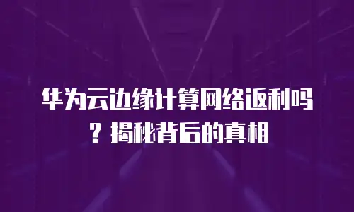 华为云边缘计算网络返利吗？揭秘背后的真相