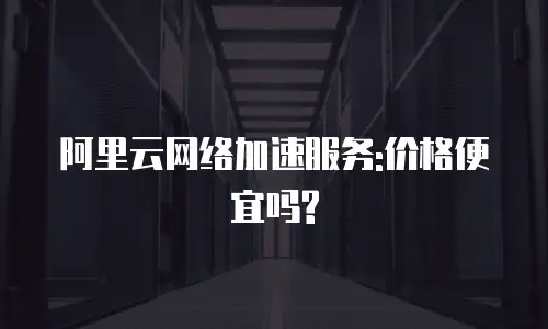 阿里云网络加速服务:价格便宜吗?