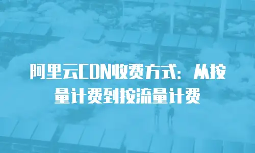 阿里云CDN收费方式：从按量计费到按流量计费