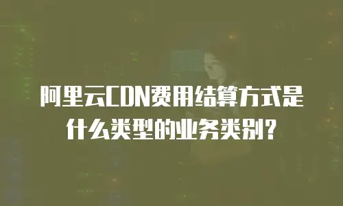 阿里云CDN费用结算方式是什么类型的业务类别？
