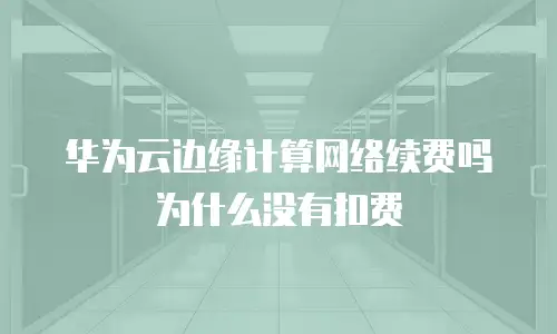 华为云边缘计算网络续费吗为什么没有扣费