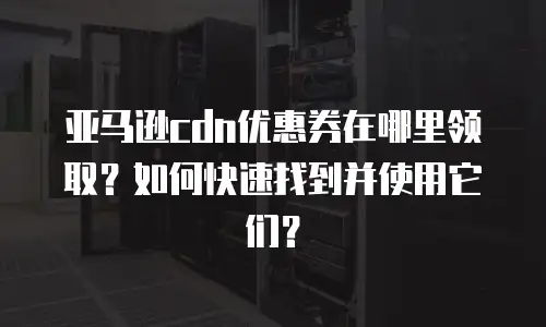 亚马逊cdn优惠券在哪里领取？如何快速找到并使用它们？