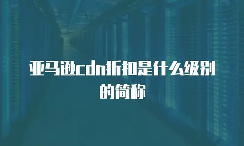 亚马逊cdn折扣是什么级别的简称