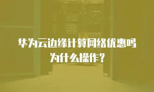 华为云边缘计算网络优惠吗为什么操作？