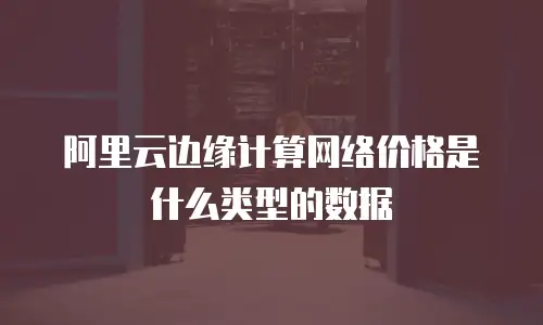 阿里云边缘计算网络价格是什么类型的数据