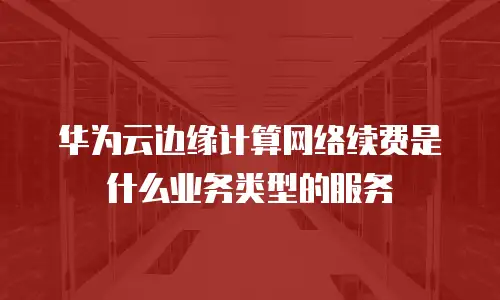 华为云边缘计算网络续费是什么业务类型的服务