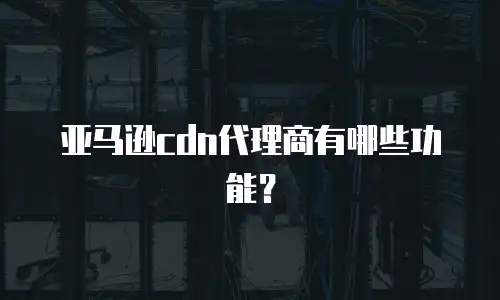 亚马逊cdn代理商有哪些功能？