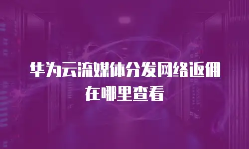 华为云流媒体分发网络返佣在哪里查看