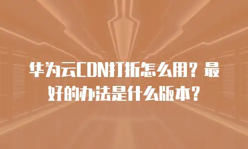 华为云CDN打折怎么用？最好的办法是什么版本？