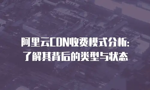 阿里云CDN收费模式分析：了解其背后的类型与状态