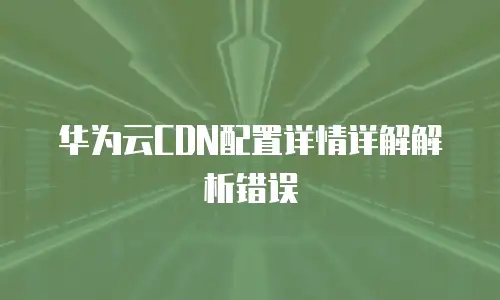 华为云CDN配置详情详解解析错误