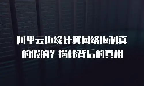 阿里云边缘计算网络返利真的假的？揭秘背后的真相