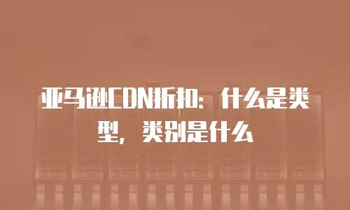 亚马逊CDN折扣：什么是类型，类别是什么