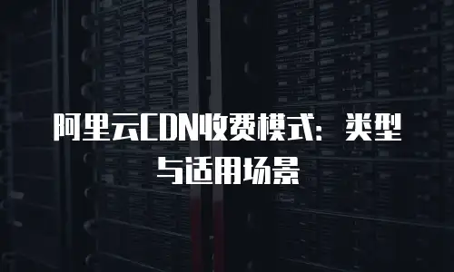 阿里云CDN收费模式：类型与适用场景