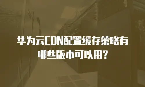 华为云CDN配置缓存策略有哪些版本可以用？
