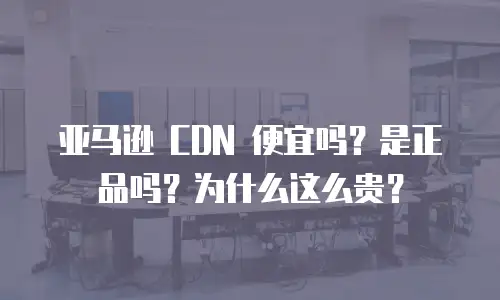 亚马逊 CDN 便宜吗？是正品吗？为什么这么贵？