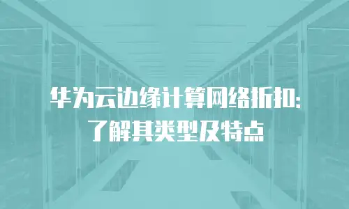 华为云边缘计算网络折扣：了解其类型及特点