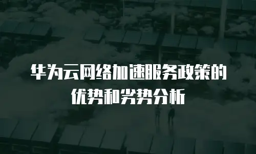 华为云网络加速服务政策的优势和劣势分析