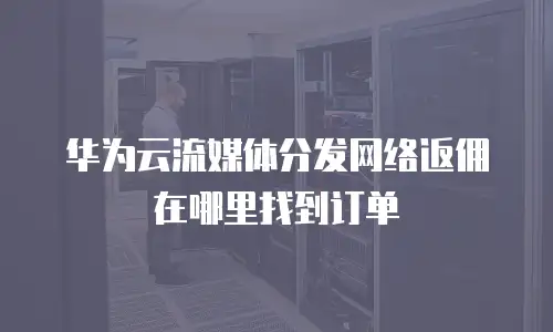华为云流媒体分发网络返佣在哪里找到订单