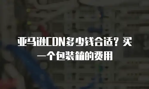 亚马逊CDN多少钱合适？买一个包装箱的费用