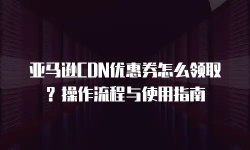 亚马逊CDN优惠券怎么领取？操作流程与使用指南