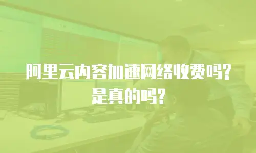 阿里云内容加速网络收费吗?是真的吗?