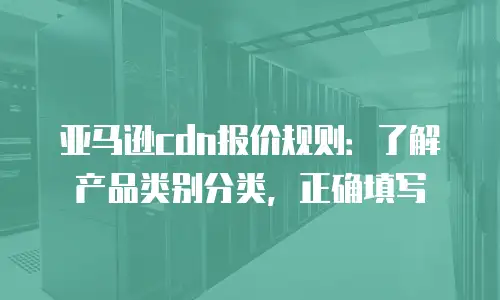 亚马逊cdn报价规则：了解产品类别分类，正确填写