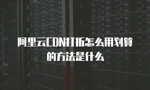 阿里云CDN打折怎么用划算的方法是什么