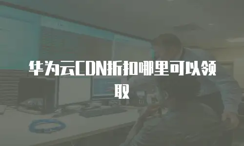 华为云CDN折扣哪里可以领取