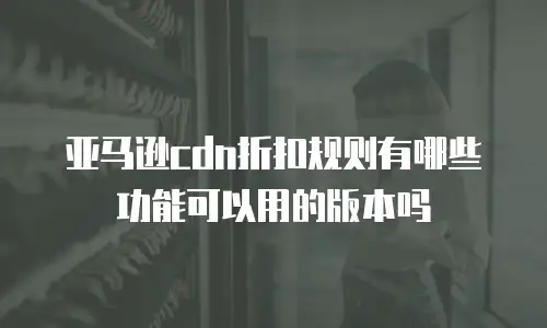 亚马逊cdn折扣规则有哪些功能可以用的版本吗