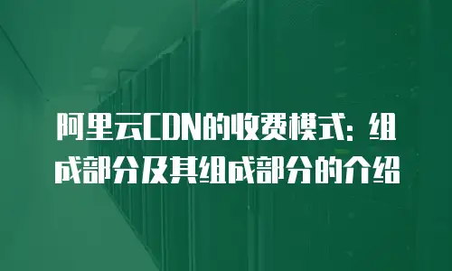 阿里云CDN的收费模式: 组成部分及其组成部分的介绍