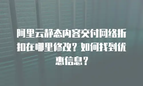 阿里云静态内容交付网络折扣在哪里修改？如何找到优惠信息？