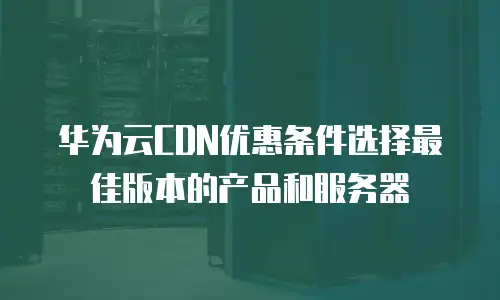 华为云CDN优惠条件选择最佳版本的产品和服务器