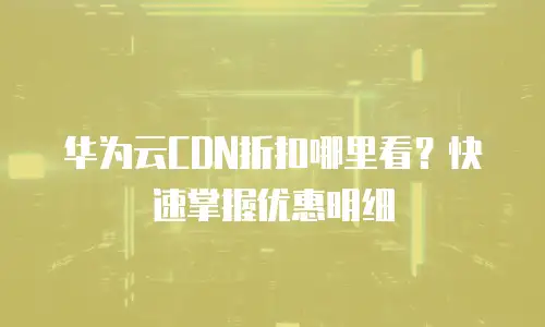 华为云CDN折扣哪里看？快速掌握优惠明细