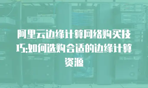 阿里云边缘计算网络购买技巧:如何选购合适的边缘计算资源