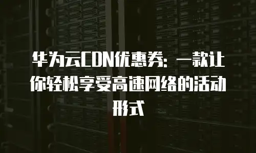 华为云CDN优惠券: 一款让你轻松享受高速网络的活动形式