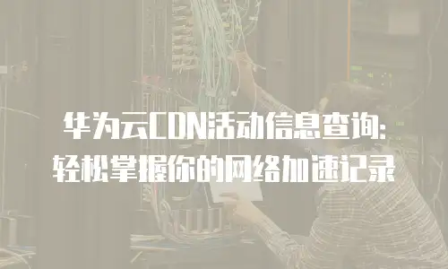 华为云CDN活动信息查询：轻松掌握你的网络加速记录