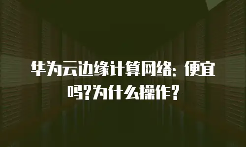 华为云边缘计算网络: 便宜吗?为什么操作?