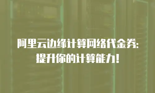 阿里云边缘计算网络代金券：提升你的计算能力！