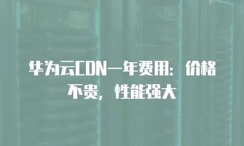 华为云CDN一年费用：价格不贵，性能强大