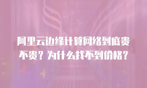 阿里云边缘计算网络到底贵不贵？为什么找不到价格？
