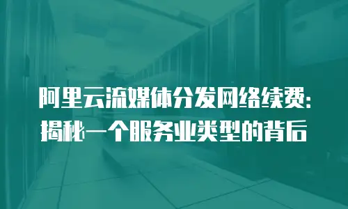 阿里云流媒体分发网络续费：揭秘一个服务业类型的背后