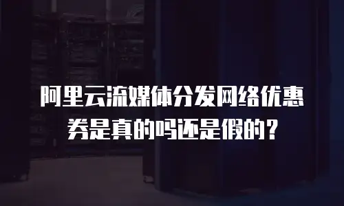 阿里云流媒体分发网络优惠券是真的吗还是假的？