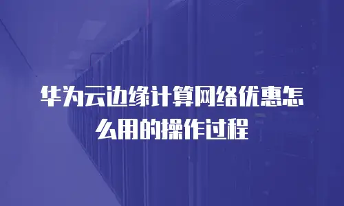 华为云边缘计算网络优惠怎么用的操作过程