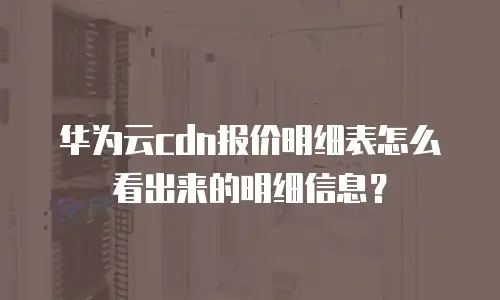华为云cdn报价明细表怎么看出来的明细信息？