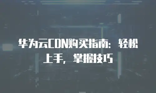 华为云CDN购买指南：轻松上手，掌握技巧