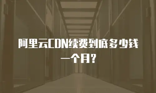 阿里云CDN续费到底多少钱一个月？