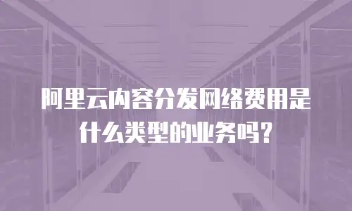 阿里云内容分发网络费用是什么类型的业务吗？