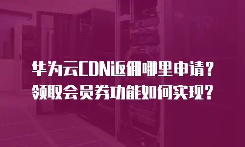 华为云CDN返佣哪里申请？领取会员券功能如何实现？