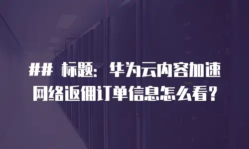 ## 标题：华为云内容加速网络返佣订单信息怎么看？